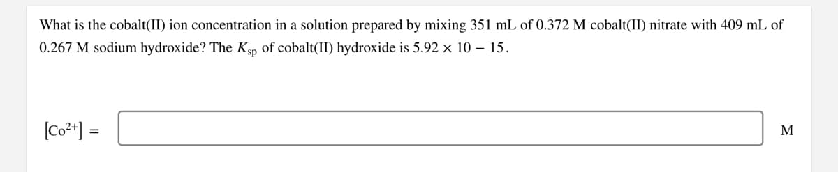 What is the cobalt(II) ion concentration in a solution prepared by mixing 351 mL of 0.372 M cobalt(II) nitrate with 409 mL of
0.267 M sodium hydroxide? The Ksp of cobalt(II) hydroxide is 5.92 × 10 – 15.
(Co**] =
M
