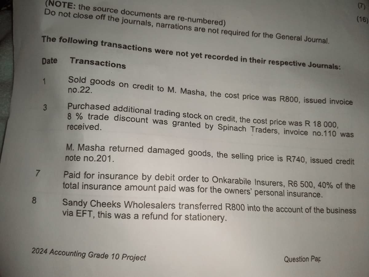 (7)
(NOTE: the source documents are re-numbered)
Do not close off the journals, narrations are not required for the General Journal.
The following transactions were not yet recorded in their respective Journals:
Date
1
7
3
Transactions
Sold goods on credit to M. Masha, the cost price was R800, issued invoice
no.22.
(16)
Purchased additional trading stock on credit, the cost price was R 18 000,
8% trade discount was granted by Spinach Traders, invoice no.110 was
received.
M. Masha returned damaged goods, the selling price is R740, issued credit
note no.201.
Paid for insurance by debit order to Onkarabile Insurers, R6 500, 40% of the
total insurance amount paid was for the owners' personal insurance.
Sandy Cheeks Wholesalers transferred R800 into the account of the business
via EFT, this was a refund for stationery.
2024 Accounting Grade 10 Project
Question Pap