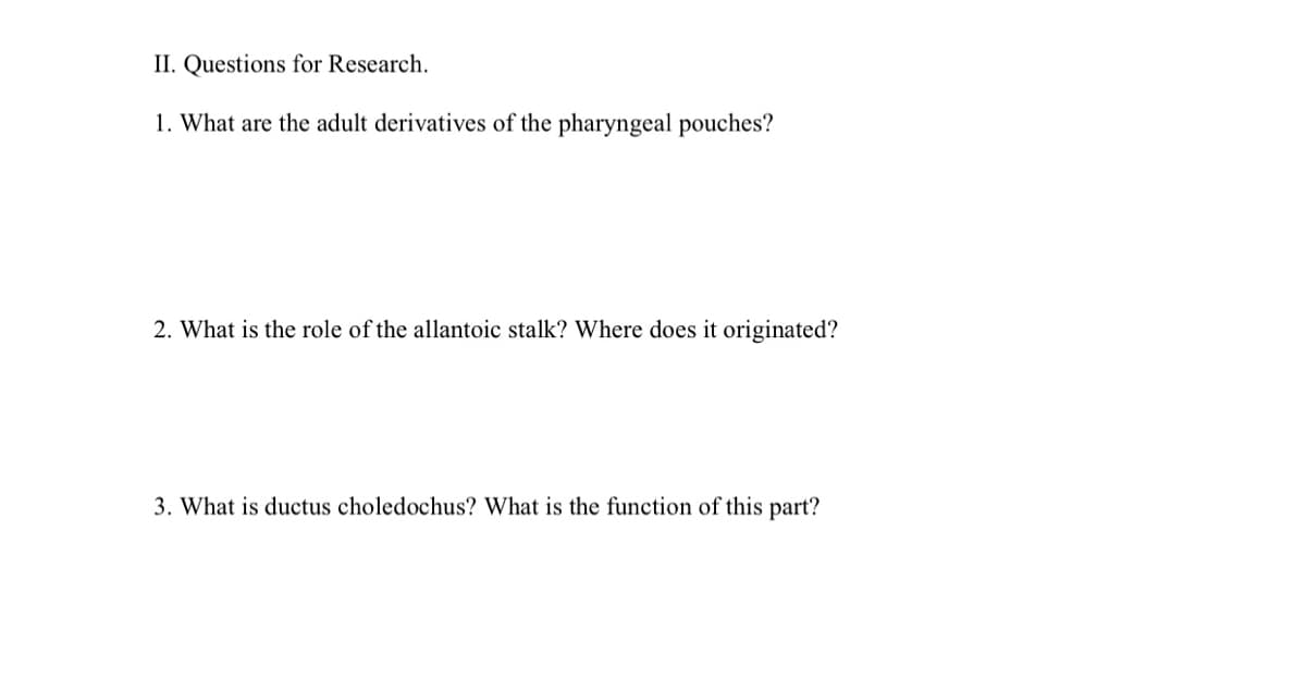 II. Questions for Research.
1. What are the adult derivatives of the pharyngeal pouches?
2. What is the role of the allantoic stalk? Where does it originated?
3. What is ductus choledochus? What is the function of this part?