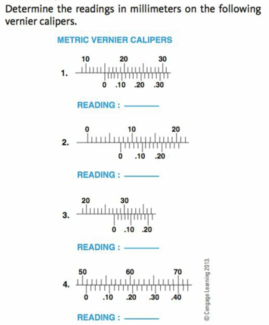 Determine the readings in millimeters on the following
vernier calipers.
METRIC VERNIER CALIPERS
10
20
30
1.
O 10 .20 .30
READING :
10
20
2.
.10
.20
READING :
20
30
3.
O 10 .20
READING :
50
60
70
4.
.10
.20
.30
.40
READING :
© Cengage Learning 2013.
