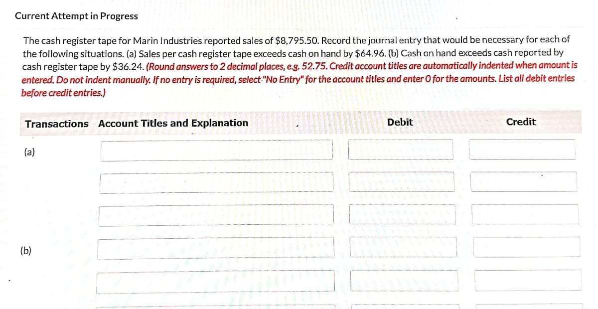 Current Attempt in Progress
The cash register tape for Marin Industries reported sales of $8,795.50. Record the journal entry that would be necessary for each of
the following situations. (a) Sales per cash register tape exceeds cash on hand by $64.96. (b) Cash on hand exceeds cash reported by
cash register tape by $36.24. (Round answers to 2 decimal places, e.g. 52.75. Credit account titles are automatically indented when amount is
entered. Do not indent manually. If no entry is required, select "No Entry" for the account titles and enter O for the amounts. List all debit entries
before credit entries.)
Transactions Account Titles and Explanation
Debit
Credit
(a)
(b)