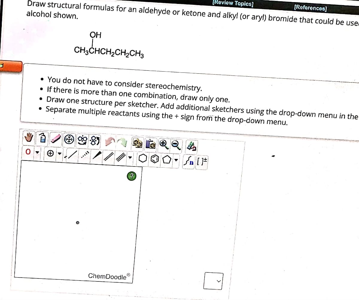 [Review Topics]
Draw structural formulas for an aldehyde or ketone and alkyl (or aryl) bromide that could be use
[References]
alcohol shown.
OH
CH3CHCH2CH2CH3
• You do not have to consider stereochemistry.
•
If there is more than one combination, draw only one.
• Draw one structure per sketcher. Add additional sketchers using the drop-down menu in the
Separate multiple reactants using the + sign from the drop-down menu.
•
0▾
ChemDoodle
個
Q $