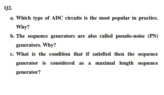 Q2.
a. Which type of ADC circuits is the most popular in practice.
Why?
b. The sequence generators are also called pseudo-noise (PN)
generators. Why?
c. What is the condition that if satisfied then the sequence
generator is considered as a maximal length sequence
generator?
