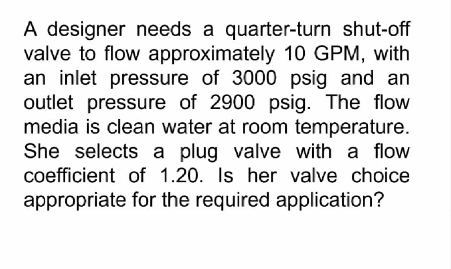 A designer needs a quarter-turn shut-off
valve to flow approximately 10 GPM, with
an inlet pressure of 3000 psig and an
outlet pressure of 2900 psig. The flow
media is clean water at room temperature.
She selects a plug valve with a flow
coefficient of 1.20. Is her valve choice
appropriate for the required application?
