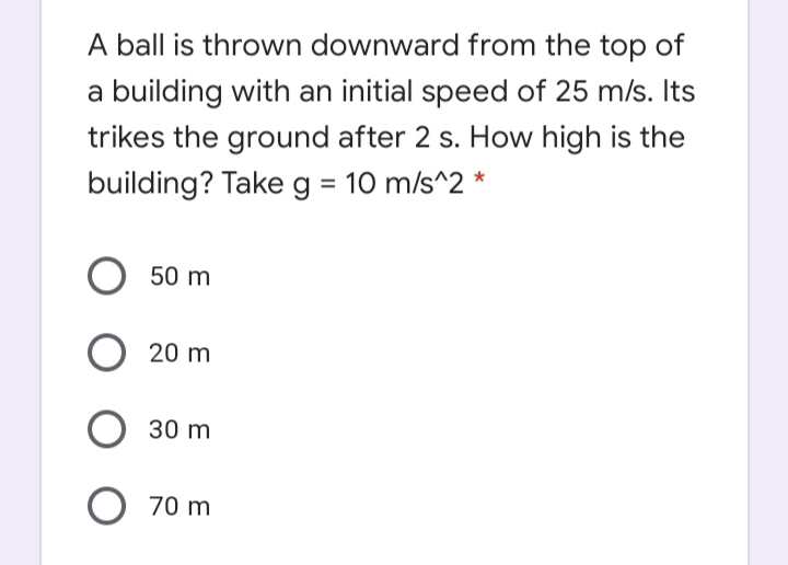 A ball is thrown downward from the top of
a building with an initial speed of 25 m/s. Its
trikes the ground after 2 s. How high is the
building? Takeg = 10 m/s^2 *
50 m
20 m
30 m
O 70 m
