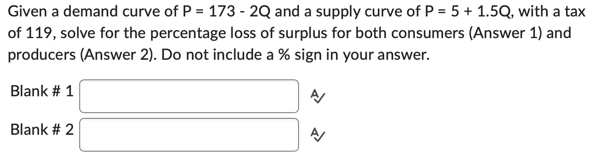 Given a demand curve of P = 173 - 2Q and a supply curve of P = 5 + 1.5Q, with a tax
of 119, solve for the percentage loss of surplus for both consumers (Answer 1) and
producers (Answer 2). Do not include a % sign in your answer.
Blank # 1
Blank # 2
A/
A/
1