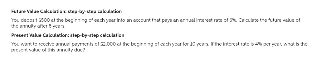 Future Value Calculation: step-by-step calculation
You deposit $500 at the beginning of each year into an account that pays an annual interest rate of 6%. Calculate the future value of
the annuity after 8 years.
Present Value Calculation: step-by-step calculation
You want to receive annual payments of $2,000 at the beginning of each year for 10 years. If the interest rate is 4% per year, what is the
present value of this annuity due?