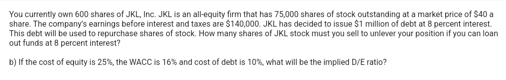 You currently own 600 shares of JKL, Inc. JKL is an all-equity firm that has 75,000 shares of stock outstanding at a market price of $40 a
share. The company's earnings before interest and taxes are $140,000. JKL has decided to issue $1 million of debt at 8 percent interest.
This debt will be used to repurchase shares of stock. How many shares of JKL stock must you sell to unlever your position if you can loan
out funds at 8 percent interest?
b) If the cost of equity is 25%, the WACC is 16% and cost of debt is 10%, what will be the implied D/E ratio?
