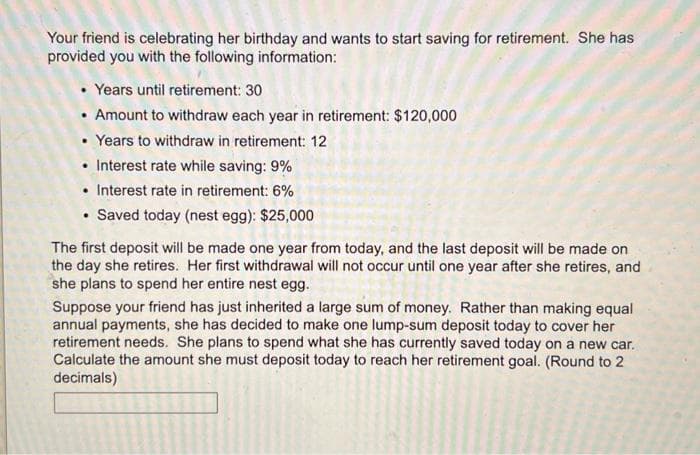 Your friend is celebrating her birthday and wants to start saving for retirement. She has
provided you with the following information:
Years until retirement: 30
• Amount to withdraw each year in retirement: $120,000
• Years to withdraw in retirement: 12
Interest rate while saving: 9%
. Interest rate in retirement: 6%
Saved today (nest egg): $25,000
.
.
The first deposit will be made one year from today, and the last deposit will be made on
the day she retires. Her first withdrawal will not occur until one year after she retires, and
she plans to spend her entire nest egg.
Suppose your friend has just inherited a large sum of money. Rather than making equal
annual payments, she has decided to make one lump-sum deposit today to cover her
retirement needs. She plans to spend what she has currently saved today on a new car.
Calculate the amount she must deposit today to reach her retirement goal. (Round to 2
decimals)