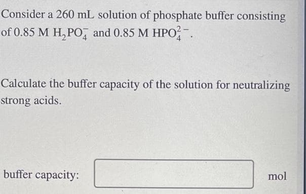 Consider a 260 mL solution of phosphate buffer consisting
of 0.85 M H₂PO4 and 0.85 M HPO2-
Calculate the buffer capacity of the solution for neutralizing
strong acids.
buffer capacity:
mol