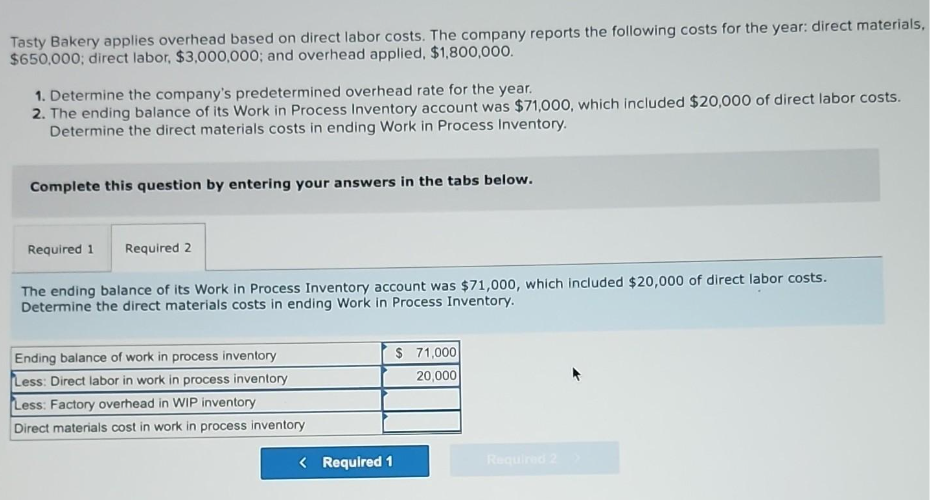 Tasty Bakery applies overhead based on direct labor costs. The company reports the following costs for the year: direct materials,
$650,000; direct labor, $3,000,000; and overhead applied, $1,800,000.
1. Determine the company's predetermined overhead rate for the year.
2. The ending balance of its Work in Process Inventory account was $71,000, which included $20,000 of direct labor costs.
Determine the direct materials costs in ending Work in Process Inventory.
Complete this question by entering your answers in the tabs below.
Required 1
Required 2
The ending balance of its Work in Process Inventory account was $71,000, which included $20,000 of direct labor costs.
Determine the direct materials costs in ending Work in Process Inventory.
Ending balance of work in process inventory
Less: Direct labor in work in process inventory
Less: Factory overhead in WIP inventory
Direct materials cost in work in process inventory
< Required 1
$ 71,000
20,000
Required 2