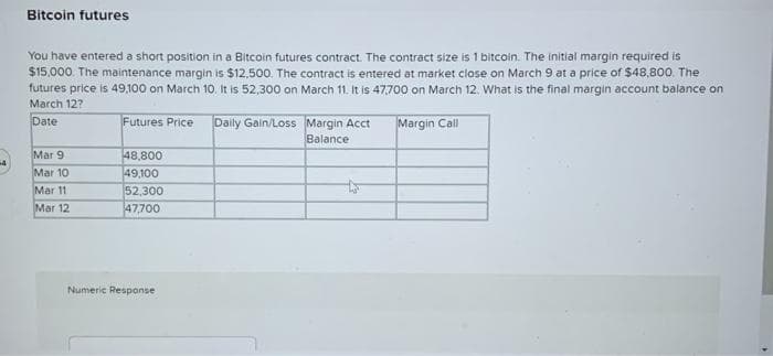 Bitcoin futures
You have entered a short position in a Bitcoin futures contract. The contract size is 1 bitcoin. The initial margin required is
$15,000. The maintenance margin is $12,500. The contract is entered at market close on March 9 at a price of $48,800. The
futures price is 49,100 on March 10. It is 52,300 on March 11. It is 47,700 on March 12. What is the final margin account balance on
March 12?
Date
Futures Price Daily Gain/Loss
Margin Call
Mar 9
Mar 10
Mar 11
Mar 12
48,800
49,100
52,300
47,700
Numeric Response
Margin Acct
Balance