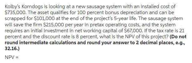 Kolby's Korndogs is looking at a new sausage system with an installed cost of
$735,000. The asset qualifies for 100 percent bonus depreciation and can be
scrapped for $101,000 at the end of the project's 5-year life. The sausage system
will save the firm $215,000 per year in pretax operating costs, and the system
requires an initial investment in net working capital of $67,000. If the tax rate is 21
percent and the discount rate is 8 percent, what is the NPV of this project? (Do not
round intermediate calculations and round your answer to 2 decimal places, e.g.,
32.16.)
NPV =