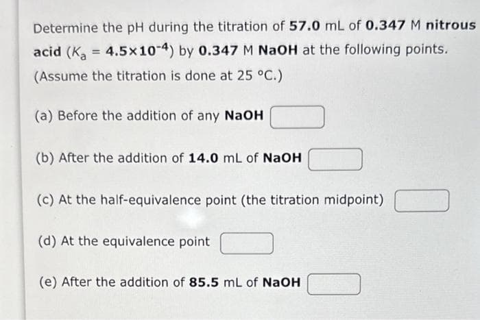 Determine the pH during the titration of 57.0 mL of 0.347 M nitrous
acid (K₂ = 4.5x10-4) by 0.347 M NaOH at the following points.
(Assume the titration is done at 25 °C.)
(a) Before the addition of any NaOH
(b) After the addition of 14.0 mL of NaOH
(c) At the half-equivalence point (the titration midpoint)
(d) At the equivalence point
(e) After the addition of 85.5 mL of NaOH