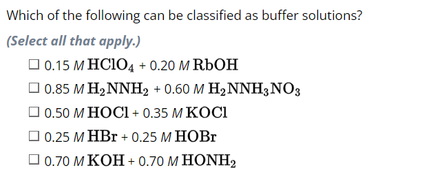 Which of the following can be classified as buffer solutions?
(Select all that apply.)
0.15 M HC1O4 + 0.20 M RbOH
0.85 M H₂NNH₂ + 0.60 M H₂NNH3 NO3
0.50 M HOCI + 0.35 M KOCI
0.25 M HBr + 0.25 M HOBr
[ 0.70 M KOH + 0.70 M HONH,