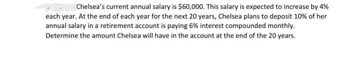 Chelsea's current annual salary is $60,000. This salary is expected to increase by 4%
each year. At the end of each year for the next 20 years, Chelsea plans to deposit 10% of her
annual salary in a retirement account is paying 6% interest compounded monthly.
Determine the amount Chelsea will have in the account at the end of the 20 years.
