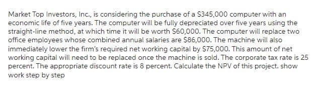 Market Top Investors, Inc., is considering the purchase of a $345,000 computer with an
economic life of five years. The computer will be fully depreciated over five years using the
straight-line method, at which time it will be worth $60,000. The computer will replace two
office employees whose combined annual salaries are $86,000. The machine will also
immediately lower the firm's required net working capital by $75,000. This amount of net
working capital will need to be replaced once the machine is sold. The corporate tax rate is 25
percent. The appropriate discount rate is 8 percent. Calculate the NPV of this project. show
work step by step