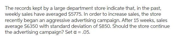 The records kept by a large department store indicate that, in the past,
weekly sales have averaged $5775. In order to increase sales, the store
recently began an aggressive advertising campaign. After 15 weeks, sales
average $6350 with standard deviation of $850. Should the store continue
the advertising campaign? Set a = .05.