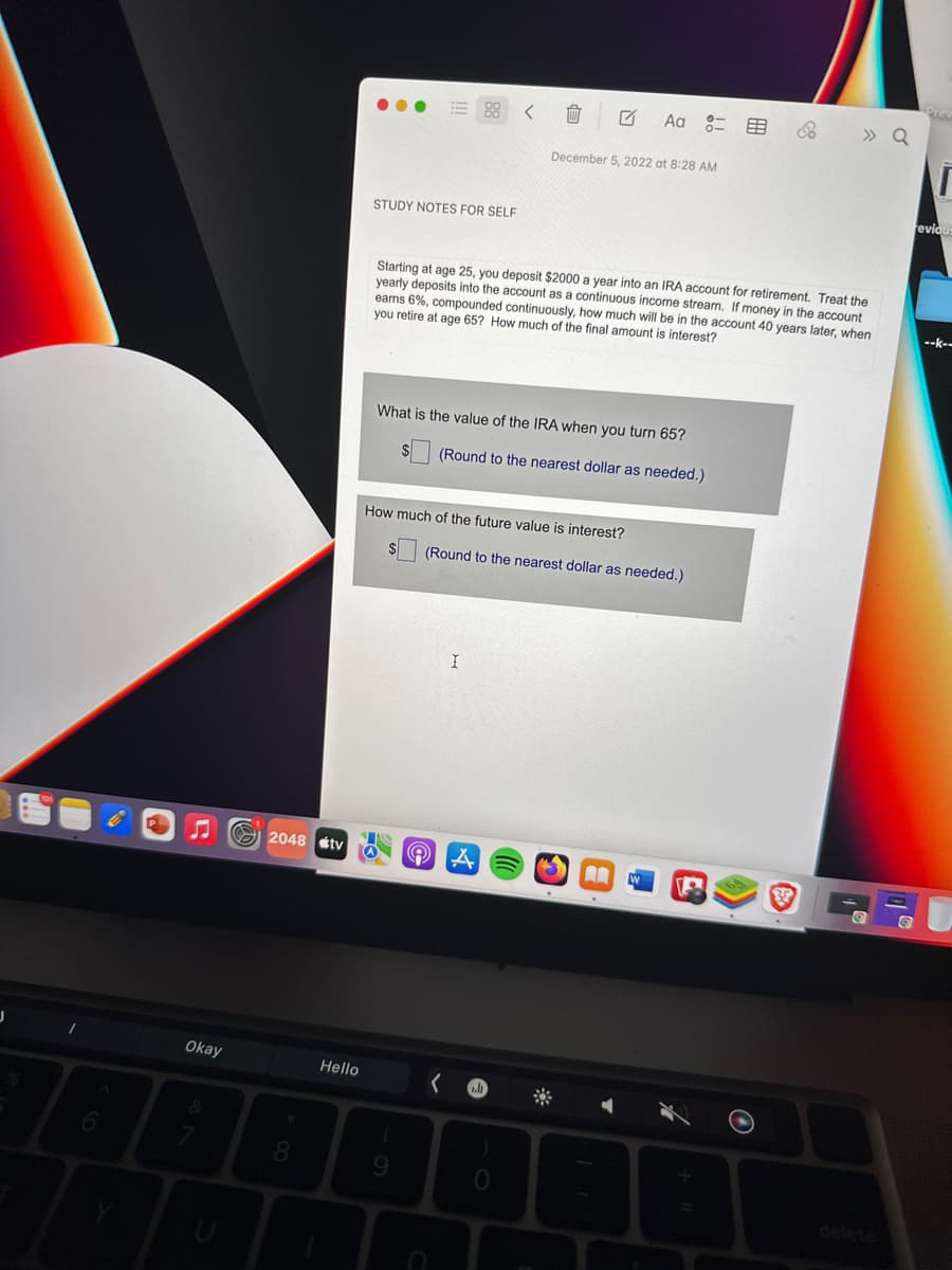 A
6
Okay
2048 tv
8
Hello
... E88
STUDY NOTES FOR SELF
THO
What is the value of the IRA when you turn 65?
(Round to the nearest dollar as needed.)
How much of the future value is interest?
9
Starting at age 25, you deposit $2000 a year into an IRA account for retirement. Treat the
yearly deposits into the account as a continuous income stream. If money in the account
eams 6%, compounded continuously, how much will be in the account 40 years later, when
you retire at age 65? How much of the final amount is interest?
U
(
I
December 5, 2022 at 8:28 AM
(Round to the nearest dollar as needed.)
A
l
Aa 8=
5
A
E
» Q
38
reviou
--K--