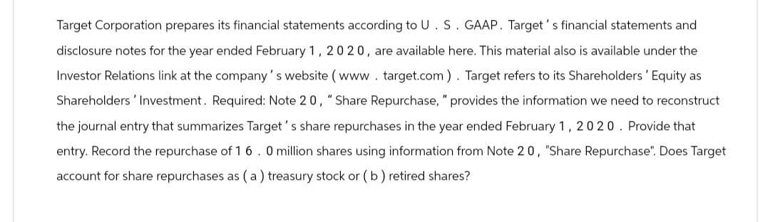 Target Corporation prepares its financial statements according to U. S. GAAP. Target's financial statements and
disclosure notes for the year ended February 1, 2020, are available here. This material also is available under the
Investor Relations link at the company's website (www.target.com). Target refers to its Shareholders' Equity as
Shareholders' Investment. Required: Note 20, "Share Repurchase," provides the information we need to reconstruct
the journal entry that summarizes Target's share repurchases in the year ended February 1, 2020. Provide that
entry. Record the repurchase of 16. 0 million shares using information from Note 20, "Share Repurchase". Does Target
account for share repurchases as (a) treasury stock or (b) retired shares?