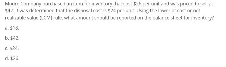 Moore Company purchased an item for inventory that cost $26 per unit and was priced to sell at
$42. It was determined that the disposal cost is $24 per unit. Using the lower of cost or net
realizable value (LCM) rule, what amount should be reported on the balance sheet for inventory?
a. $18.
b. $42.
c. $24.
d. $26.