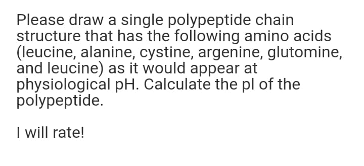Please draw a single polypeptide chain
structure that has the following amino acids
(leucine, alanine, cystine, argenine, glutomine,
and leucine) as it would appear at
physiological pH. Calculate the pl of the
polypeptide.
I will rate!

