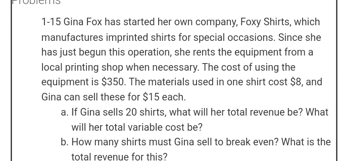 1-15 Gina Fox has started her own company, Foxy Shirts, which
manufactures imprinted shirts for special occasions. Since she
has just begun this operation, she rents the equipment from a
local printing shop when necessary. The cost of using the
equipment is $350. The materials used in one shirt cost $8, and
Gina can sell these for $15 each.
a. If Gina sells 20 shirts, what will her total revenue be? What
will her total variable cost be?
b. How many shirts must Gina sell to break even? What is the
total revenue for this?
