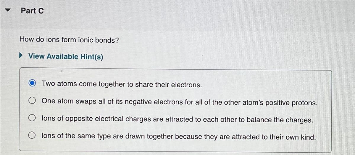 Part C
How do ions form ionic bonds?
▸ View Available Hint(s)
Two atoms come together to share their electrons.
One atom swaps all of its negative electrons for all of the other atom's positive protons.
Olons of opposite electrical charges are attracted to each other to balance the charges.
lons of the same type are drawn together because they are attracted to their own kind.