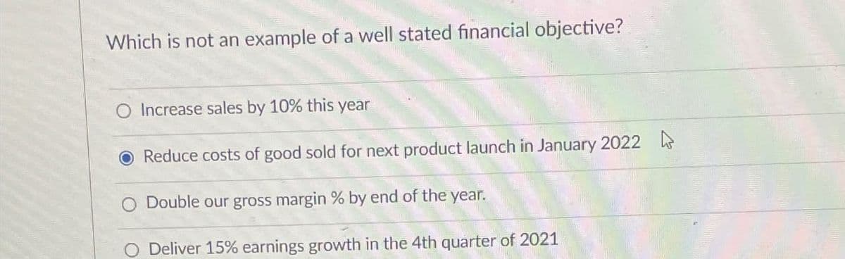 Which is not an example of a well stated financial objective?
Increase sales by 10% this year
Reduce costs of good sold for next product launch in January 2022
Double our gross margin % by end of the year.
Deliver 15% earnings growth in the 4th quarter of 2021