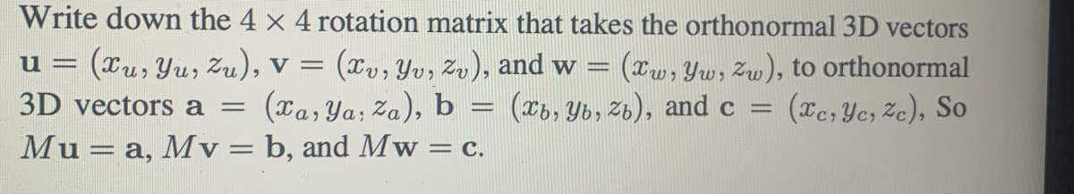 Write down the 4 x 4 rotation matrix that takes the orthonormal 3D vectors
u
(Xu, Yu, Zu), V = (xv, Yv, Zv), and w = (xw, Yw, zw), to orthonormal
3D vectors a = (xa, ya, Za), b
(xb, Yb, zb), and c
(xc, yc, Ze), So
Mu - a, Mv= b, and Mw= = C.
******
=