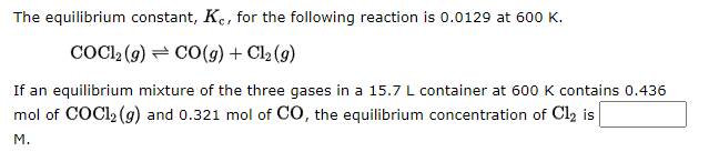 The equilibrium constant, Ke, for the following reaction is 0.0129 at 600 K.
COC1₂(g) → CO(g) + Cl₂ (g)
If an equilibrium mixture of the three gases in a 15.7 L container at 600 K contains 0.436
mol of COC1₂ (g) and 0.321 mol of CO, the equilibrium concentration of Cl₂ is
M.