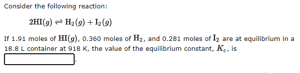 Consider the following reaction:
2HI(g) H₂(g) + I2 (g)
If 1.91 moles of HI(g), 0.360 moles of H₂, and 0.281 moles of I2 are at equilibrium in a
18.8 L container at 918 K, the value of the equilibrium constant, Kc, is