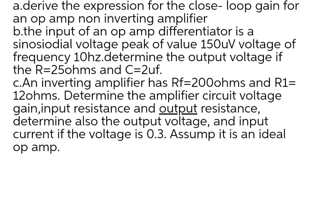 a.derive the expression for the close- loop gain for
an op amp non inverting amplifier
b.the input of an op amp differentiator is a
sinosiodial voltage peak of value 150uV voltage of
frequency 10hz.determine the output voltage if
the R=25ohms and C=2uf.
c.An inverting amplifier has Rf=200ohms and R1=
12ohms. Determine the amplifier circuit voltage
gain,input resistance and output resistance,
determine also the output voltage, and input
current if the voltage is 0.3. Assump it is an ideal
op amp.
