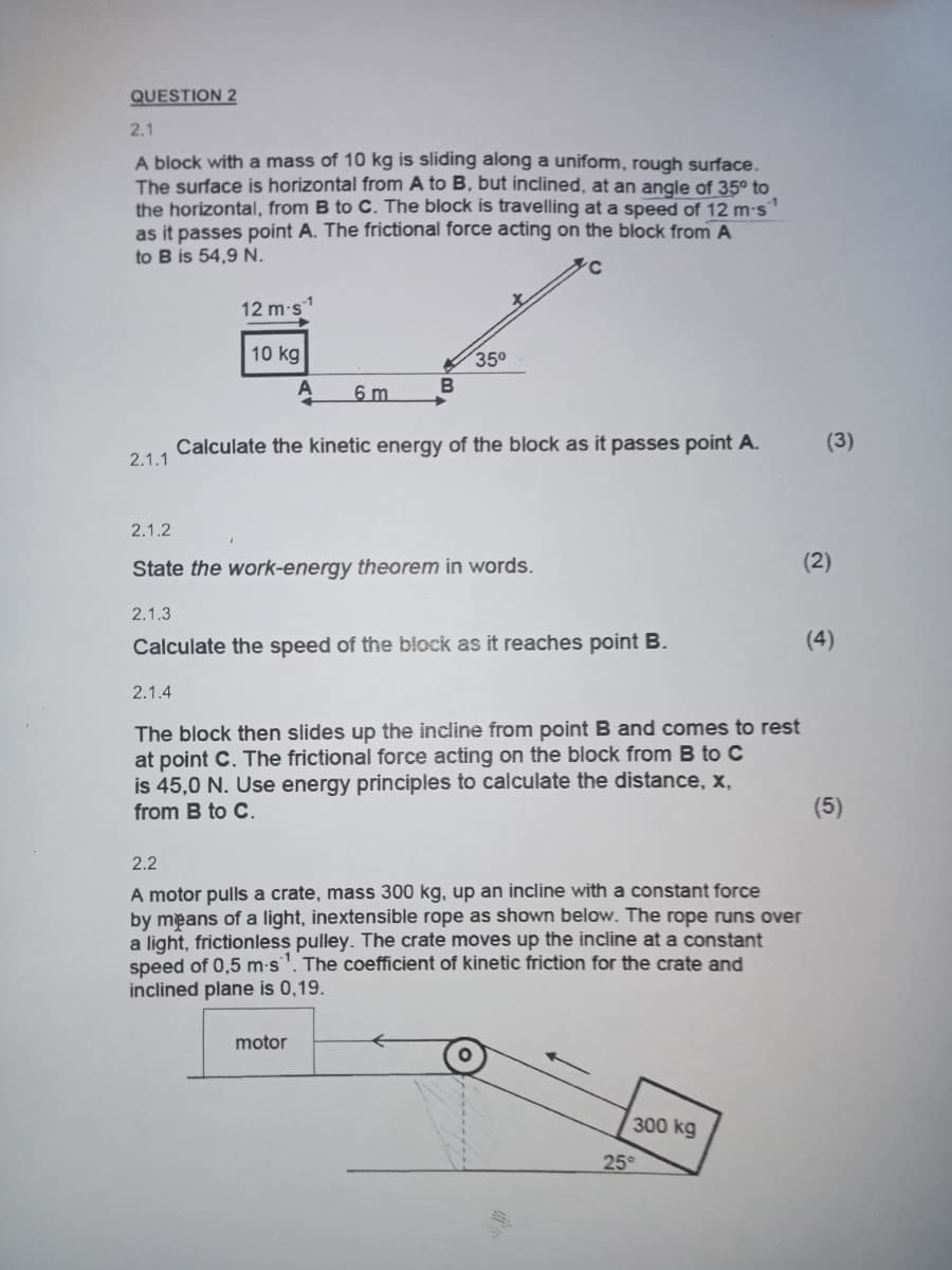 QUESTION 2
2.1
A block with a mass of 10 kg is sliding along a uniform, rough surface.
The surface is horizontal from A to B, but inclined, at an angle of 35° to
the horizontal, from B to C. The block is travelling at a speed of 12 m-s1
as it passes point A. The frictional force acting on the block from A
to B is 54,9 N.
12 m-s¹
10 kg
35°
A
6 m
B
Calculate the kinetic energy of the block as it passes point A.
(3)
2.1.1
2.1.2
State the work-energy theorem in words.
2.1.3
(2)
Calculate the speed of the block as it reaches point B.
(4)
2.1.4
The block then slides up the incline from point B and comes to rest
at point C. The frictional force acting on the block from B to C
is 45,0 N. Use energy principles to calculate the distance, x,
from B to C.
2.2
A motor pulls a crate, mass 300 kg, up an incline with a constant force
by means of a light, inextensible rope as shown below. The rope runs over
a light, frictionless pulley. The crate moves up the incline at a constant
speed of 0,5 m-s1. The coefficient of kinetic friction for the crate and
inclined plane is 0.19.
motor
300 kg
25°
(5)