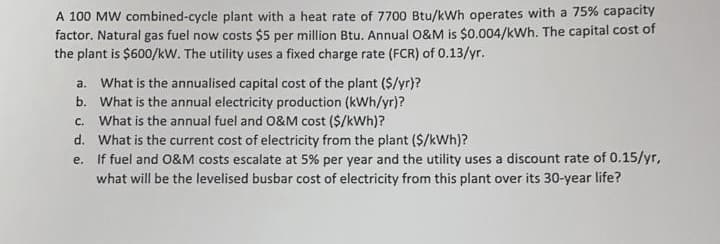 A 100 MW combined-cycle plant with a heat rate of 7700 Btu/kWh operates with a 75% capacity
factor. Natural gas fuel now costs $5 per million Btu. Annual 0&M is $0.004/kWh. The capital cost of
the plant is $600/kw. The utility uses a fixed charge rate (FCR) of 0.13/yr.
What is the annualised capital cost of the plant ($/yr)?
b. What is the annual electricity production (kWh/yr)?
c. What is the annual fuel and 0&M cost ($/kWh)?
d. What is the current cost of electricity from the plant ($/kWh)?
If fuel and 0&M costs escalate at 5% per year and the utility uses a discount rate of 0.15/yr,
what will be the levelised busbar cost of electricity from this plant over its 30-year life?
a.
e.
