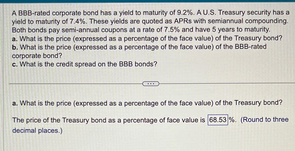 A BBB-rated corporate bond has a yield to maturity of 9.2%. A U.S. Treasury security has a
yield to maturity of 7.4%. These yields are quoted as APRS with semiannual compounding.
Both bonds pay semi-annual coupons at a rate of 7.5% and have 5 years to maturity.
a. What is the price (expressed as a percentage of the face value) of the Treasury bond?
b. What is the price (expressed as a percentage of the face value) of the BBB-rated
corporate bond?
c. What is the credit spread on the BBB bonds?
a. What is the price (expressed as a percentage of the face value) of the Treasury bond?
The price of the Treasury bond as a percentage of face value is 68.53 %. (Round to three
decimal places.)