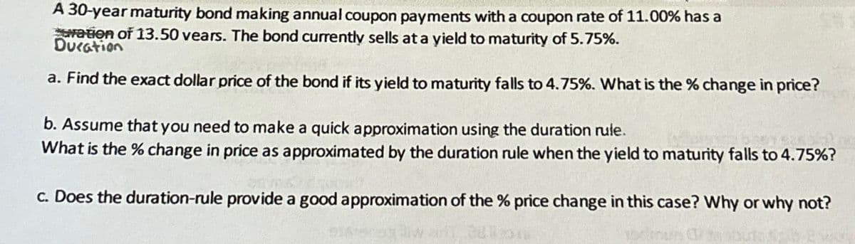 A 30-year maturity bond making annual coupon payments with a coupon rate of 11.00% has a
ation of 13.50 years. The bond currently sells at a yield to maturity of 5.75%.
Ducation
a. Find the exact dollar price of the bond if its yield to maturity falls to 4.75%. What is the % change in price?
b. Assume that you need to make a quick approximation using the duration rule.
What is the % change in price as approximated by the duration rule when the yield to maturity falls to 4.75%?
c. Does the duration-rule provide a good approximation of the % price change in this case? Why or why not?
