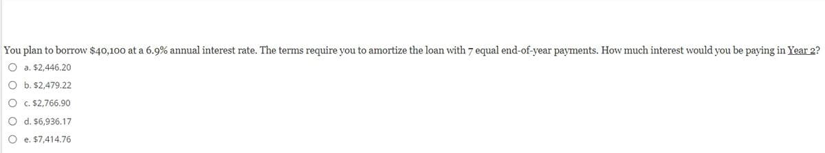 You plan to borrow $40,100 at a 6.9% annual interest rate. The terms require you to amortize the loan with 7 equal end-of-year payments. How much interest would you be paying in Year 2?
O a. $2,446.20
O b. $2,479.22
O c. $2,766.90
O d. $6,936.17
O e. $7,414.76