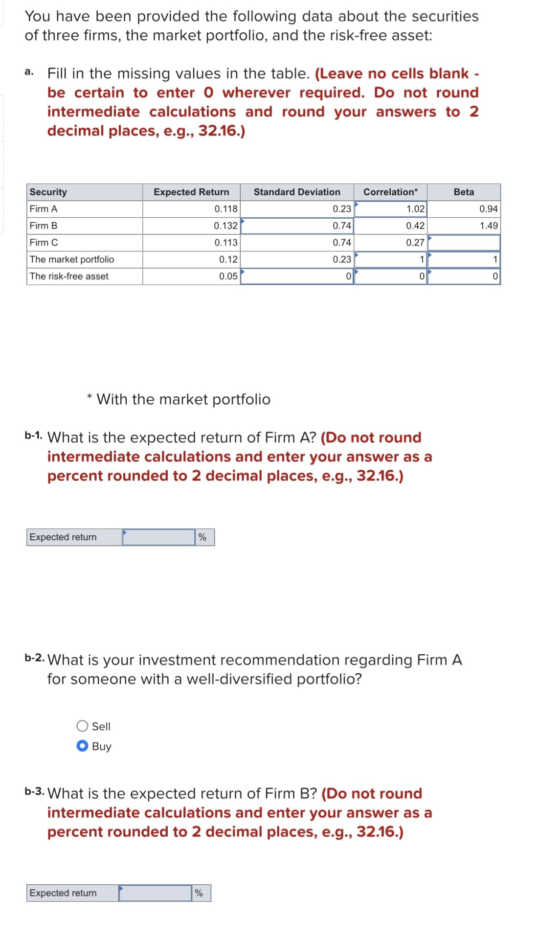 You have been provided the following data about the securities
of three firms, the market portfolio, and the risk-free asset:
a. Fill in the missing values in the table. (Leave no cells blank -
be certain to enter 0 wherever required. Do not round
intermediate calculations and round your answers to 2
decimal places, e.g., 32.16.)
Security
Firm A
Firm B
Firm C
The market portfolio
The risk-free asset
Expected return
Expected Return
* With the market portfolio
Sell
Buy
0.118
0.132
0.113
0.12
0.05
%
Expected return
Standard Deviation
b-1. What is the expected return of Firm A? (Do not round
intermediate calculations and enter your answer as a
percent rounded to 2 decimal places, e.g., 32.16.)
0.23
0.74
0.74
0.23
0
%
Correlation*
1.02
0.42
0.27
1
0
b-2. What is your investment recommendation regarding Firm A
for someone with a well-diversified portfolio?
b-3. What is the expected return of Firm B? (Do not round
intermediate calculations and enter your answer as a
percent rounded to 2 decimal places, e.g., 32.16.)
Beta
0.94
1.49
1
0