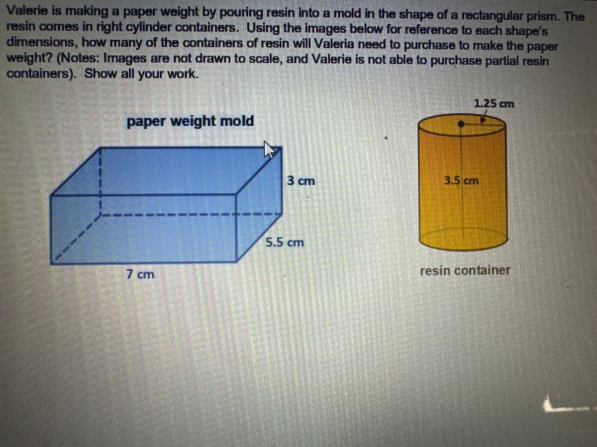 Valerie is making a paper weight by pouring resin into a mold in the shape of a rectangular prism. The
resin comes in right cylinder containers. Using the images below for reference to each shape's
dimensions, how many of the containers of resin will Valeria need to purchase to make the paper
weight? (Notes: Images are not drawn to scale, and Valerie is not able to purchase partial resin
containers). Show all your work.
paper weight mold
3 cm
3.5 cm
1.25 cm
5.5 cm
resin container
7 cm