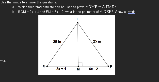 Use the image to answer the questions.
wer:
a. Which theorem/postulate can be used to prove AGME AFME?
b. If GM = 2x + 4 and FM = 6x-2, what is the perimeter of A GEF? Show all work.
E
G
25 in
2x + 4
M
25 in
6x-2
F