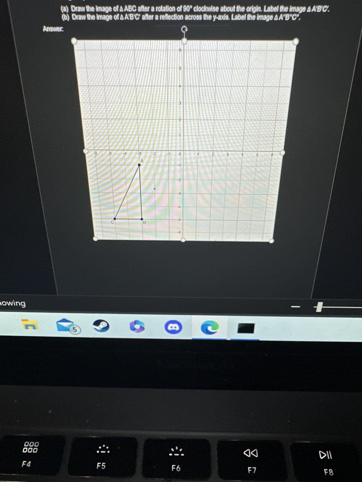 nowing
000
000
F4
(a) Draw the image of AABC after a rotation of 90° clockwise about the origin. Label the image &A'B'C.
(b) Draw the image of AA'B'C' after a reflection across the y-axis. Label the image &A"B"C".
Answer:
5
:!
F5
-2
5
F6
e C
♡
F7
DII
F8