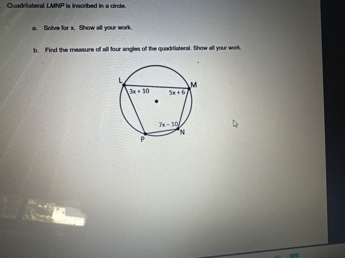 Quadrilateral LMNP is inscribed in a circle.
a. Solve for x. Show all your work.
b.
Find the measure of all four angles of the quadrilateral. Show all your work.
M
3x + 10
5x+6
7x-10
N
P