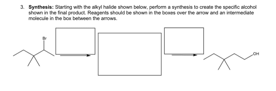 3. Synthesis: Starting with the alkyl halide shown below, perform a synthesis to create the specific alcohol
shown in the final product. Reagents should be shown in the boxes over the arrow and an intermediate
molecule in the box between the arrows.
Br
OH