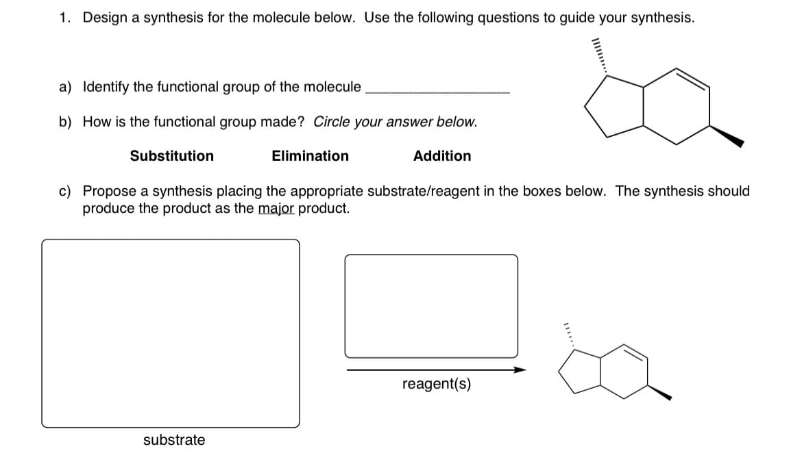 1. Design a synthesis for the molecule below. Use the following questions to guide your synthesis.
a) Identify the functional group of the molecule
b) How is the functional group made? Circle your answer below.
Substitution
Elimination
substrate
Addition
c) Propose a synthesis placing the appropriate substrate/reagent in the boxes below. The synthesis should
produce the product as the major product.
reagent(s)