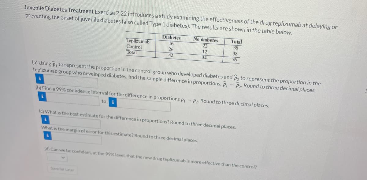 Juvenile Diabetes Treatment Exercise 2.22 introduces a study examining the effectiveness of the drug teplizumab at delaying or
preventing the onset of juvenile diabetes (also called Type 1 diabetes). The results are shown in the table below.
Teplizumab
Control
Total
to
Diabetes
16
26
42
Save for Later
No diabetes
22
12
34
Total
38
(a) Using P, to represent the proportion in the control group who developed diabetes and p₂ to represent the proportion in the
teplizumab group who developed diabetes, find the sample difference in proportions, P - P₂. Round to three decimal places.
i
(b) Find a 99% confidence interval for the difference in proportions p₁ - P₂. Round to three decimal places.
i
38
76
(c) What is the best estimate for the difference in proportions? Round to three decimal places.
i
What is the margin of error for this estimate? Round to three decimal places.
(d) Can we be confident, at the 99% level, that the new drug teplizumab is more effective than the control?