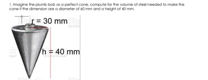 1. Imagine the plumb bob as a perfect cone, compute for the volume of steel needed to make the
cone if the dimension are a diameter of 60 mm and a height of 40 mm.
Tr= 30 mm
sk
h = 40 mm

