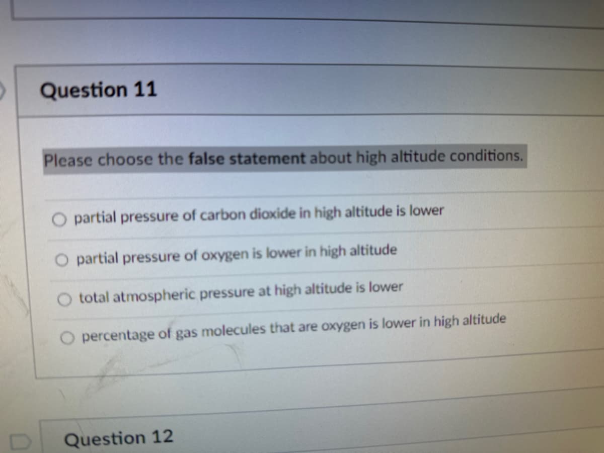 Question 11
Please choose the false statement about high altitude conditions.
partial pressure of carbon dioxide in high altitude is lower
O partial pressure of oxygen is lower in high altitude
total atmospheric pressure at high altitude is lower
percentage of gas molecules that are oxygen is lower in high altitude
Question 12