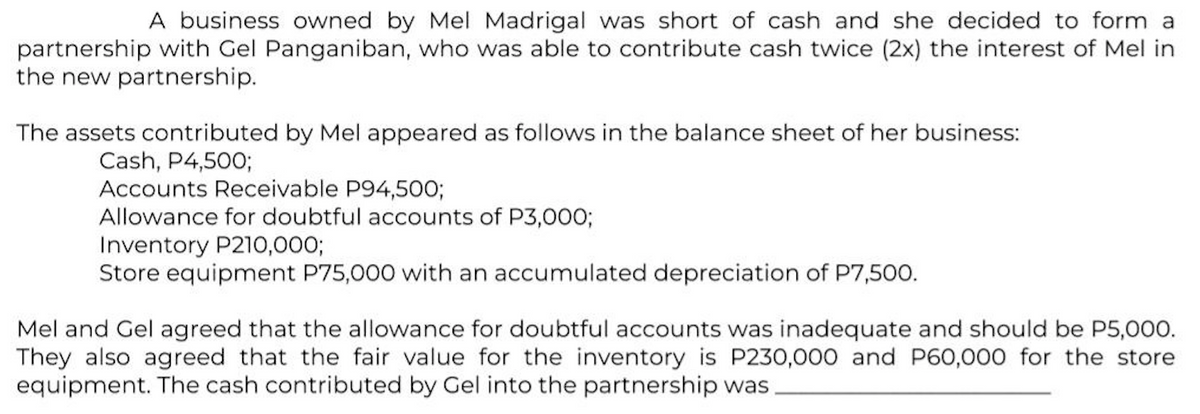 A business owned by Mel Madrigal was short of cash and she decided to form a
partnership with Gel Panganiban, who was able to contribute cash twice (2x) the interest of Mel in
the new partnership.
The assets contributed by Mel appeared as follows in the balance sheet of her business:
Cash, P4,500;
Accounts Receivable P94,500;
Allowance for doubtful accounts of P3,000;
Inventory P210,0003;
Store equipment P75,000 with an accumulated depreciation of P7,500.
Mel and Gel agreed that the allowance for doubtful accounts was inadequate and should be P5,000.
They also
equipment. The cash contributed by Gel into the partnership was
greed that the fair value for the inventory is P230,000 and P60,000 for the store
