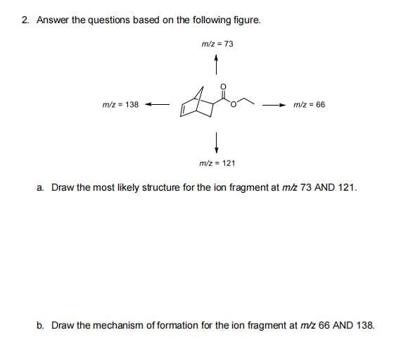 2. Answer the questions based on the following figure.
m/z = 73
m/z = 138
m/z = 66
m/z = 121
a. Draw the most likely structure for the ion fragment at mz 73 AND 121.
b. Draw the mechanism of formation for the ion fragment at m/z 66 AND 138.
